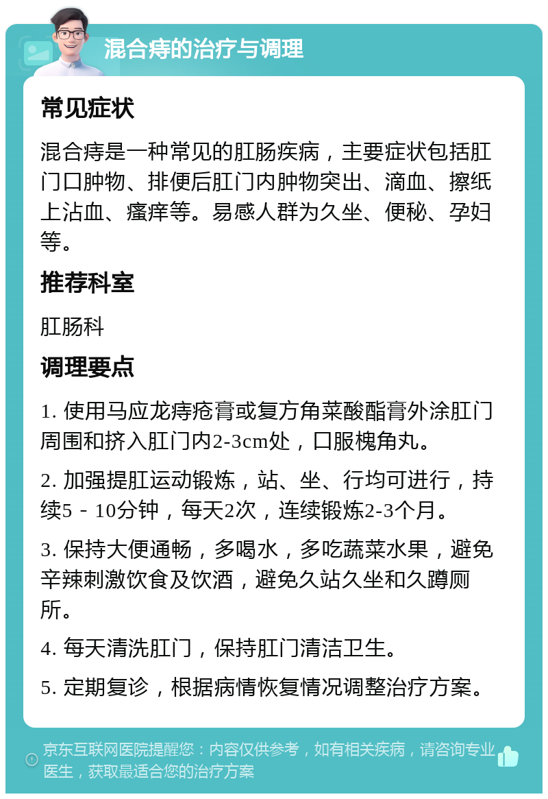 混合痔的治疗与调理 常见症状 混合痔是一种常见的肛肠疾病，主要症状包括肛门口肿物、排便后肛门内肿物突出、滴血、擦纸上沾血、瘙痒等。易感人群为久坐、便秘、孕妇等。 推荐科室 肛肠科 调理要点 1. 使用马应龙痔疮膏或复方角菜酸酯膏外涂肛门周围和挤入肛门内2-3cm处，口服槐角丸。 2. 加强提肛运动锻炼，站、坐、行均可进行，持续5－10分钟，每天2次，连续锻炼2-3个月。 3. 保持大便通畅，多喝水，多吃蔬菜水果，避免辛辣刺激饮食及饮酒，避免久站久坐和久蹲厕所。 4. 每天清洗肛门，保持肛门清洁卫生。 5. 定期复诊，根据病情恢复情况调整治疗方案。