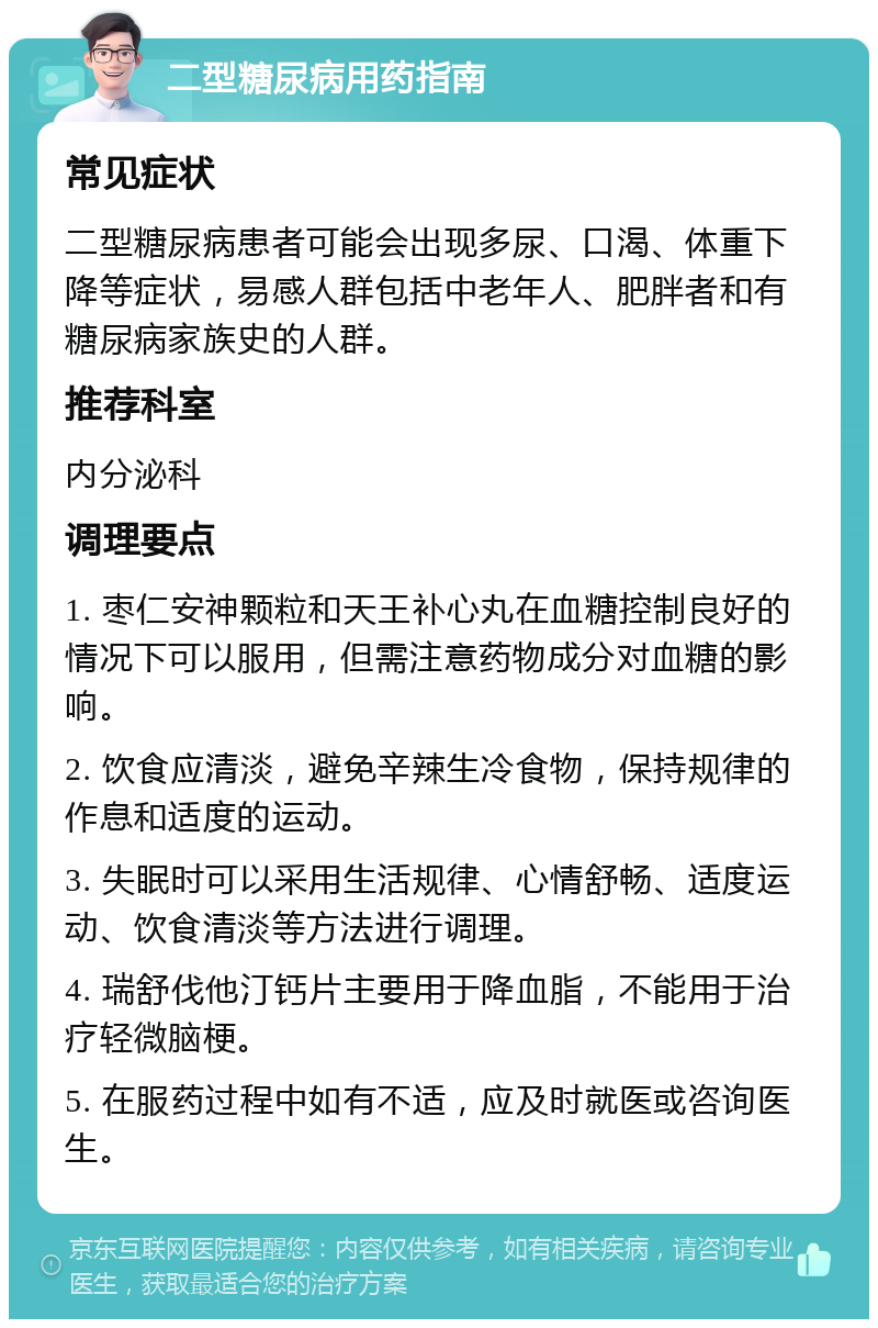 二型糖尿病用药指南 常见症状 二型糖尿病患者可能会出现多尿、口渴、体重下降等症状，易感人群包括中老年人、肥胖者和有糖尿病家族史的人群。 推荐科室 内分泌科 调理要点 1. 枣仁安神颗粒和天王补心丸在血糖控制良好的情况下可以服用，但需注意药物成分对血糖的影响。 2. 饮食应清淡，避免辛辣生冷食物，保持规律的作息和适度的运动。 3. 失眠时可以采用生活规律、心情舒畅、适度运动、饮食清淡等方法进行调理。 4. 瑞舒伐他汀钙片主要用于降血脂，不能用于治疗轻微脑梗。 5. 在服药过程中如有不适，应及时就医或咨询医生。