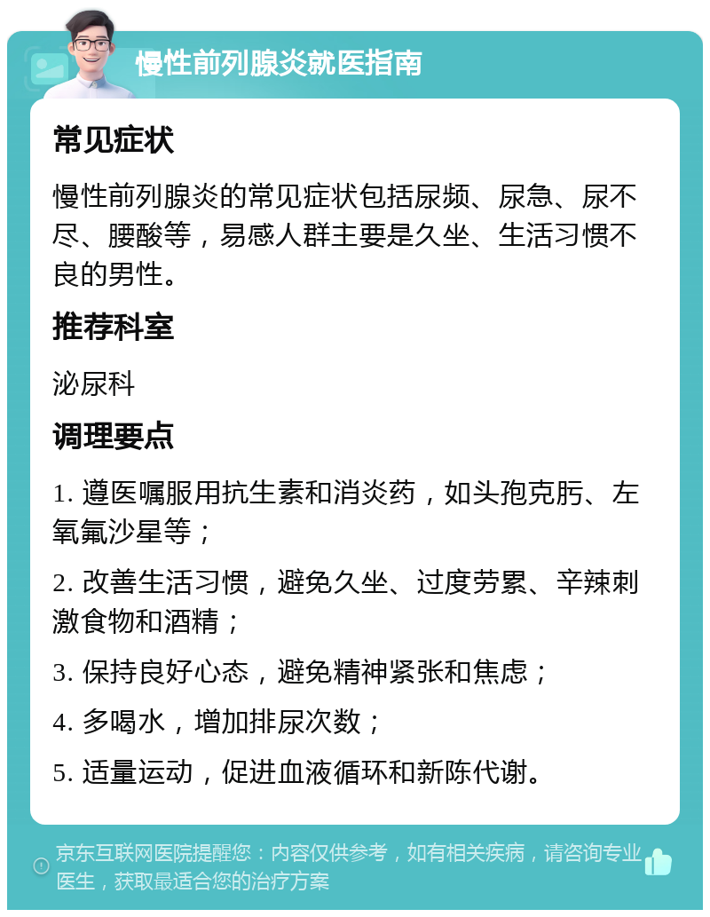 慢性前列腺炎就医指南 常见症状 慢性前列腺炎的常见症状包括尿频、尿急、尿不尽、腰酸等，易感人群主要是久坐、生活习惯不良的男性。 推荐科室 泌尿科 调理要点 1. 遵医嘱服用抗生素和消炎药，如头孢克肟、左氧氟沙星等； 2. 改善生活习惯，避免久坐、过度劳累、辛辣刺激食物和酒精； 3. 保持良好心态，避免精神紧张和焦虑； 4. 多喝水，增加排尿次数； 5. 适量运动，促进血液循环和新陈代谢。