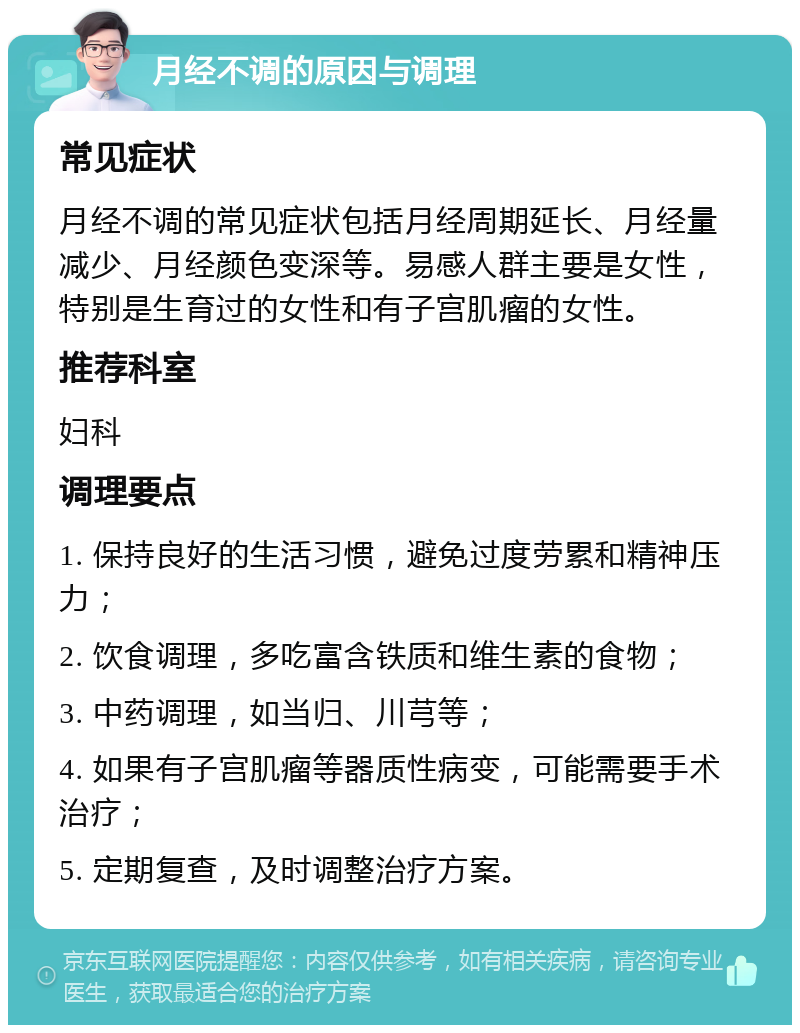 月经不调的原因与调理 常见症状 月经不调的常见症状包括月经周期延长、月经量减少、月经颜色变深等。易感人群主要是女性，特别是生育过的女性和有子宫肌瘤的女性。 推荐科室 妇科 调理要点 1. 保持良好的生活习惯，避免过度劳累和精神压力； 2. 饮食调理，多吃富含铁质和维生素的食物； 3. 中药调理，如当归、川芎等； 4. 如果有子宫肌瘤等器质性病变，可能需要手术治疗； 5. 定期复查，及时调整治疗方案。