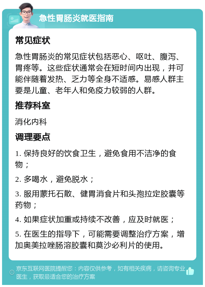 急性胃肠炎就医指南 常见症状 急性胃肠炎的常见症状包括恶心、呕吐、腹泻、胃疼等。这些症状通常会在短时间内出现，并可能伴随着发热、乏力等全身不适感。易感人群主要是儿童、老年人和免疫力较弱的人群。 推荐科室 消化内科 调理要点 1. 保持良好的饮食卫生，避免食用不洁净的食物； 2. 多喝水，避免脱水； 3. 服用蒙托石散、健胃消食片和头孢拉定胶囊等药物； 4. 如果症状加重或持续不改善，应及时就医； 5. 在医生的指导下，可能需要调整治疗方案，增加奥美拉唑肠溶胶囊和莫沙必利片的使用。