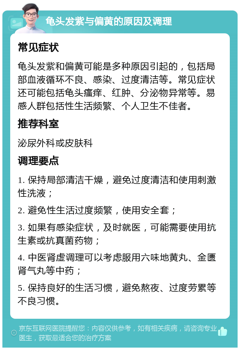 龟头发紫与偏黄的原因及调理 常见症状 龟头发紫和偏黄可能是多种原因引起的，包括局部血液循环不良、感染、过度清洁等。常见症状还可能包括龟头瘙痒、红肿、分泌物异常等。易感人群包括性生活频繁、个人卫生不佳者。 推荐科室 泌尿外科或皮肤科 调理要点 1. 保持局部清洁干燥，避免过度清洁和使用刺激性洗液； 2. 避免性生活过度频繁，使用安全套； 3. 如果有感染症状，及时就医，可能需要使用抗生素或抗真菌药物； 4. 中医肾虚调理可以考虑服用六味地黄丸、金匮肾气丸等中药； 5. 保持良好的生活习惯，避免熬夜、过度劳累等不良习惯。