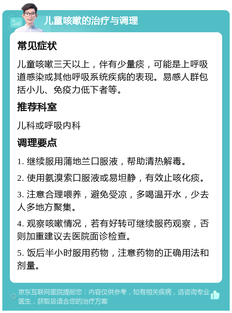 儿童咳嗽的治疗与调理 常见症状 儿童咳嗽三天以上，伴有少量痰，可能是上呼吸道感染或其他呼吸系统疾病的表现。易感人群包括小儿、免疫力低下者等。 推荐科室 儿科或呼吸内科 调理要点 1. 继续服用蒲地兰口服液，帮助清热解毒。 2. 使用氨溴索口服液或易坦静，有效止咳化痰。 3. 注意合理喂养，避免受凉，多喝温开水，少去人多地方聚集。 4. 观察咳嗽情况，若有好转可继续服药观察，否则加重建议去医院面诊检查。 5. 饭后半小时服用药物，注意药物的正确用法和剂量。