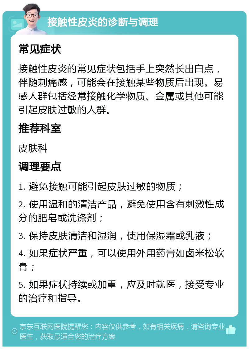 接触性皮炎的诊断与调理 常见症状 接触性皮炎的常见症状包括手上突然长出白点，伴随刺痛感，可能会在接触某些物质后出现。易感人群包括经常接触化学物质、金属或其他可能引起皮肤过敏的人群。 推荐科室 皮肤科 调理要点 1. 避免接触可能引起皮肤过敏的物质； 2. 使用温和的清洁产品，避免使用含有刺激性成分的肥皂或洗涤剂； 3. 保持皮肤清洁和湿润，使用保湿霜或乳液； 4. 如果症状严重，可以使用外用药膏如卤米松软膏； 5. 如果症状持续或加重，应及时就医，接受专业的治疗和指导。