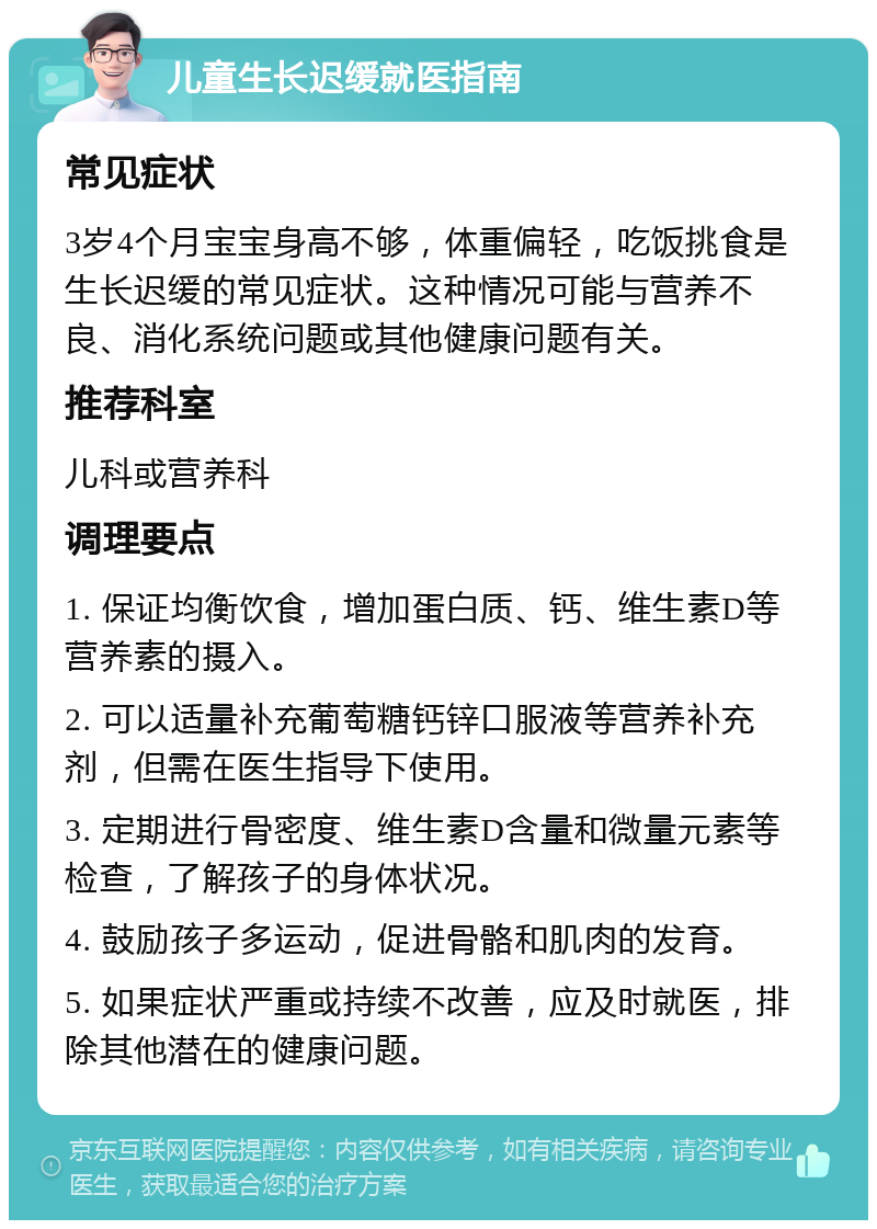 儿童生长迟缓就医指南 常见症状 3岁4个月宝宝身高不够，体重偏轻，吃饭挑食是生长迟缓的常见症状。这种情况可能与营养不良、消化系统问题或其他健康问题有关。 推荐科室 儿科或营养科 调理要点 1. 保证均衡饮食，增加蛋白质、钙、维生素D等营养素的摄入。 2. 可以适量补充葡萄糖钙锌口服液等营养补充剂，但需在医生指导下使用。 3. 定期进行骨密度、维生素D含量和微量元素等检查，了解孩子的身体状况。 4. 鼓励孩子多运动，促进骨骼和肌肉的发育。 5. 如果症状严重或持续不改善，应及时就医，排除其他潜在的健康问题。