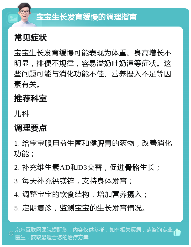 宝宝生长发育缓慢的调理指南 常见症状 宝宝生长发育缓慢可能表现为体重、身高增长不明显，排便不规律，容易溢奶吐奶渣等症状。这些问题可能与消化功能不佳、营养摄入不足等因素有关。 推荐科室 儿科 调理要点 1. 给宝宝服用益生菌和健脾胃的药物，改善消化功能； 2. 补充维生素AD和D3交替，促进骨骼生长； 3. 每天补充钙镁锌，支持身体发育； 4. 调整宝宝的饮食结构，增加营养摄入； 5. 定期复诊，监测宝宝的生长发育情况。