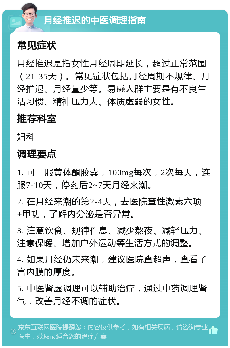 月经推迟的中医调理指南 常见症状 月经推迟是指女性月经周期延长，超过正常范围（21-35天）。常见症状包括月经周期不规律、月经推迟、月经量少等。易感人群主要是有不良生活习惯、精神压力大、体质虚弱的女性。 推荐科室 妇科 调理要点 1. 可口服黄体酮胶囊，100mg每次，2次每天，连服7-10天，停药后2~7天月经来潮。 2. 在月经来潮的第2-4天，去医院查性激素六项+甲功，了解内分泌是否异常。 3. 注意饮食、规律作息、减少熬夜、减轻压力、注意保暖、增加户外运动等生活方式的调整。 4. 如果月经仍未来潮，建议医院查超声，查看子宫内膜的厚度。 5. 中医肾虚调理可以辅助治疗，通过中药调理肾气，改善月经不调的症状。