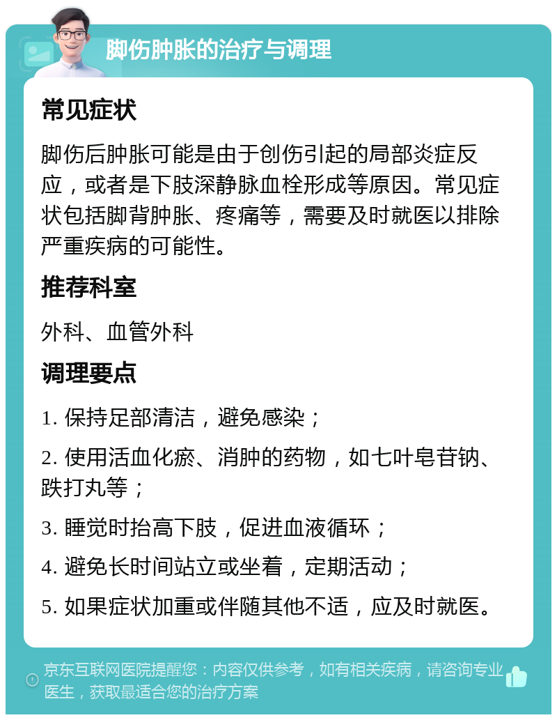 脚伤肿胀的治疗与调理 常见症状 脚伤后肿胀可能是由于创伤引起的局部炎症反应，或者是下肢深静脉血栓形成等原因。常见症状包括脚背肿胀、疼痛等，需要及时就医以排除严重疾病的可能性。 推荐科室 外科、血管外科 调理要点 1. 保持足部清洁，避免感染； 2. 使用活血化瘀、消肿的药物，如七叶皂苷钠、跌打丸等； 3. 睡觉时抬高下肢，促进血液循环； 4. 避免长时间站立或坐着，定期活动； 5. 如果症状加重或伴随其他不适，应及时就医。