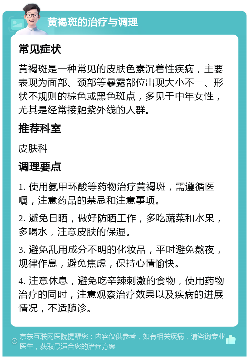 黄褐斑的治疗与调理 常见症状 黄褐斑是一种常见的皮肤色素沉着性疾病，主要表现为面部、颈部等暴露部位出现大小不一、形状不规则的棕色或黑色斑点，多见于中年女性，尤其是经常接触紫外线的人群。 推荐科室 皮肤科 调理要点 1. 使用氨甲环酸等药物治疗黄褐斑，需遵循医嘱，注意药品的禁忌和注意事项。 2. 避免日晒，做好防晒工作，多吃蔬菜和水果，多喝水，注意皮肤的保湿。 3. 避免乱用成分不明的化妆品，平时避免熬夜，规律作息，避免焦虑，保持心情愉快。 4. 注意休息，避免吃辛辣刺激的食物，使用药物治疗的同时，注意观察治疗效果以及疾病的进展情况，不适随诊。