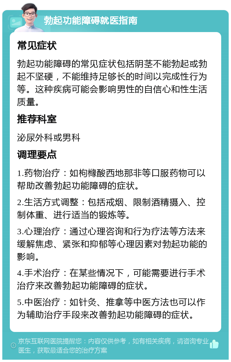 勃起功能障碍就医指南 常见症状 勃起功能障碍的常见症状包括阴茎不能勃起或勃起不坚硬，不能维持足够长的时间以完成性行为等。这种疾病可能会影响男性的自信心和性生活质量。 推荐科室 泌尿外科或男科 调理要点 1.药物治疗：如枸橼酸西地那非等口服药物可以帮助改善勃起功能障碍的症状。 2.生活方式调整：包括戒烟、限制酒精摄入、控制体重、进行适当的锻炼等。 3.心理治疗：通过心理咨询和行为疗法等方法来缓解焦虑、紧张和抑郁等心理因素对勃起功能的影响。 4.手术治疗：在某些情况下，可能需要进行手术治疗来改善勃起功能障碍的症状。 5.中医治疗：如针灸、推拿等中医方法也可以作为辅助治疗手段来改善勃起功能障碍的症状。