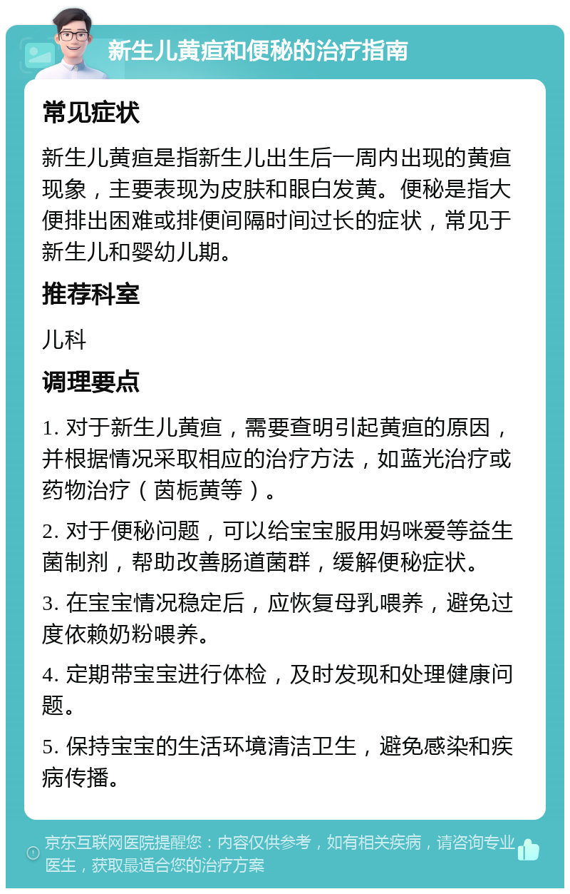 新生儿黄疸和便秘的治疗指南 常见症状 新生儿黄疸是指新生儿出生后一周内出现的黄疸现象，主要表现为皮肤和眼白发黄。便秘是指大便排出困难或排便间隔时间过长的症状，常见于新生儿和婴幼儿期。 推荐科室 儿科 调理要点 1. 对于新生儿黄疸，需要查明引起黄疸的原因，并根据情况采取相应的治疗方法，如蓝光治疗或药物治疗（茵栀黄等）。 2. 对于便秘问题，可以给宝宝服用妈咪爱等益生菌制剂，帮助改善肠道菌群，缓解便秘症状。 3. 在宝宝情况稳定后，应恢复母乳喂养，避免过度依赖奶粉喂养。 4. 定期带宝宝进行体检，及时发现和处理健康问题。 5. 保持宝宝的生活环境清洁卫生，避免感染和疾病传播。