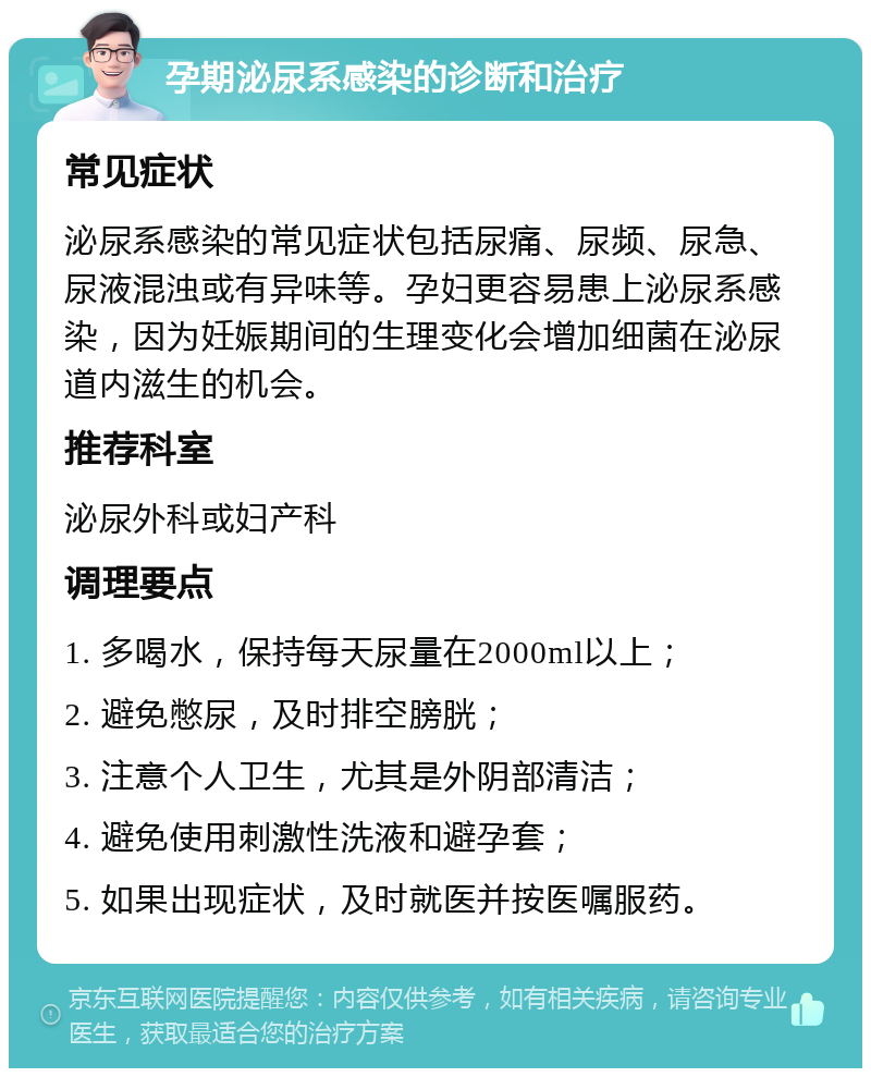 孕期泌尿系感染的诊断和治疗 常见症状 泌尿系感染的常见症状包括尿痛、尿频、尿急、尿液混浊或有异味等。孕妇更容易患上泌尿系感染，因为妊娠期间的生理变化会增加细菌在泌尿道内滋生的机会。 推荐科室 泌尿外科或妇产科 调理要点 1. 多喝水，保持每天尿量在2000ml以上； 2. 避免憋尿，及时排空膀胱； 3. 注意个人卫生，尤其是外阴部清洁； 4. 避免使用刺激性洗液和避孕套； 5. 如果出现症状，及时就医并按医嘱服药。