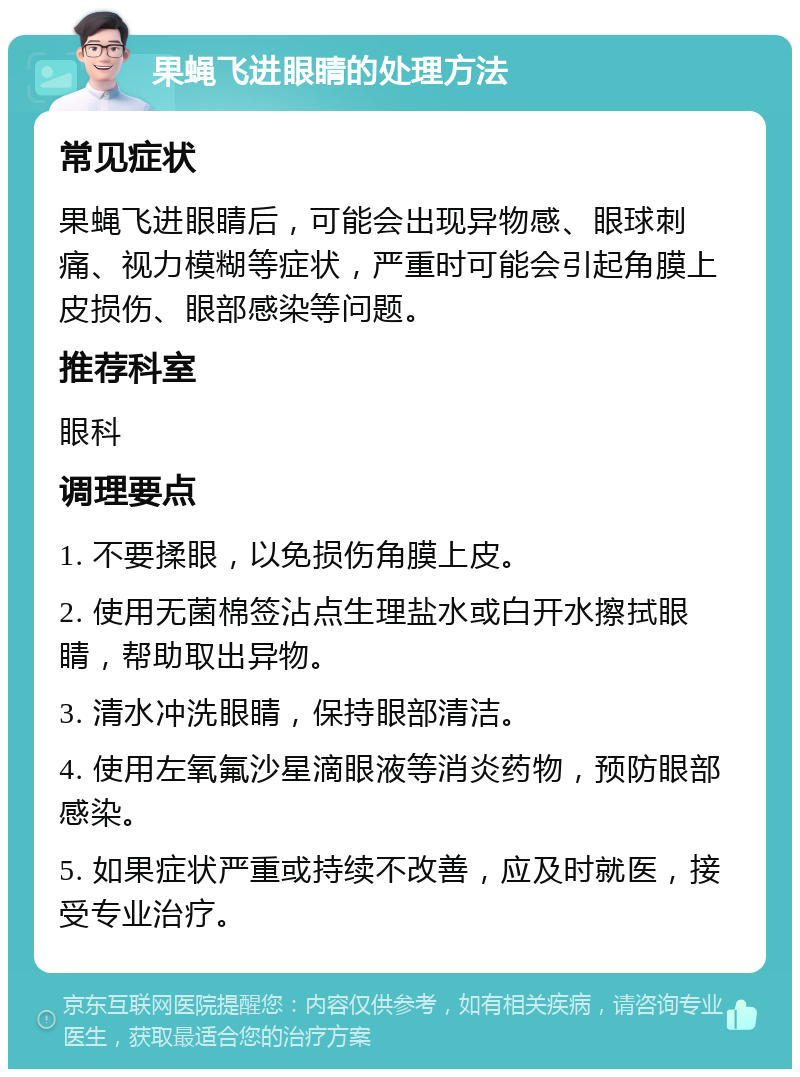 果蝇飞进眼睛的处理方法 常见症状 果蝇飞进眼睛后，可能会出现异物感、眼球刺痛、视力模糊等症状，严重时可能会引起角膜上皮损伤、眼部感染等问题。 推荐科室 眼科 调理要点 1. 不要揉眼，以免损伤角膜上皮。 2. 使用无菌棉签沾点生理盐水或白开水擦拭眼睛，帮助取出异物。 3. 清水冲洗眼睛，保持眼部清洁。 4. 使用左氧氟沙星滴眼液等消炎药物，预防眼部感染。 5. 如果症状严重或持续不改善，应及时就医，接受专业治疗。