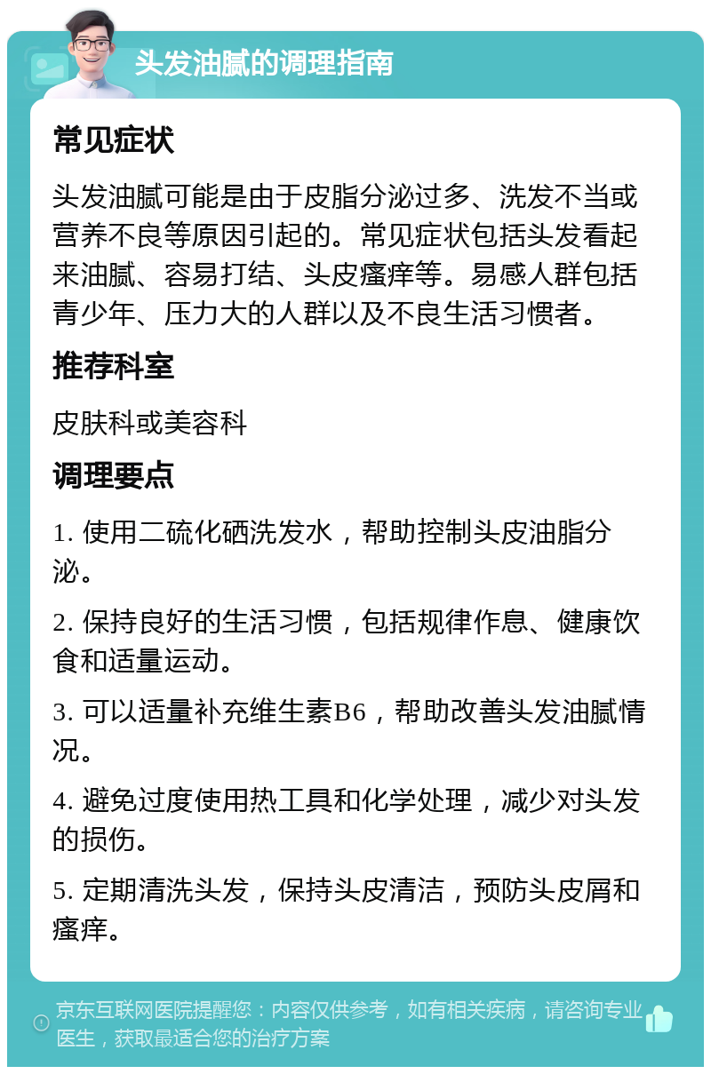 头发油腻的调理指南 常见症状 头发油腻可能是由于皮脂分泌过多、洗发不当或营养不良等原因引起的。常见症状包括头发看起来油腻、容易打结、头皮瘙痒等。易感人群包括青少年、压力大的人群以及不良生活习惯者。 推荐科室 皮肤科或美容科 调理要点 1. 使用二硫化硒洗发水，帮助控制头皮油脂分泌。 2. 保持良好的生活习惯，包括规律作息、健康饮食和适量运动。 3. 可以适量补充维生素B6，帮助改善头发油腻情况。 4. 避免过度使用热工具和化学处理，减少对头发的损伤。 5. 定期清洗头发，保持头皮清洁，预防头皮屑和瘙痒。