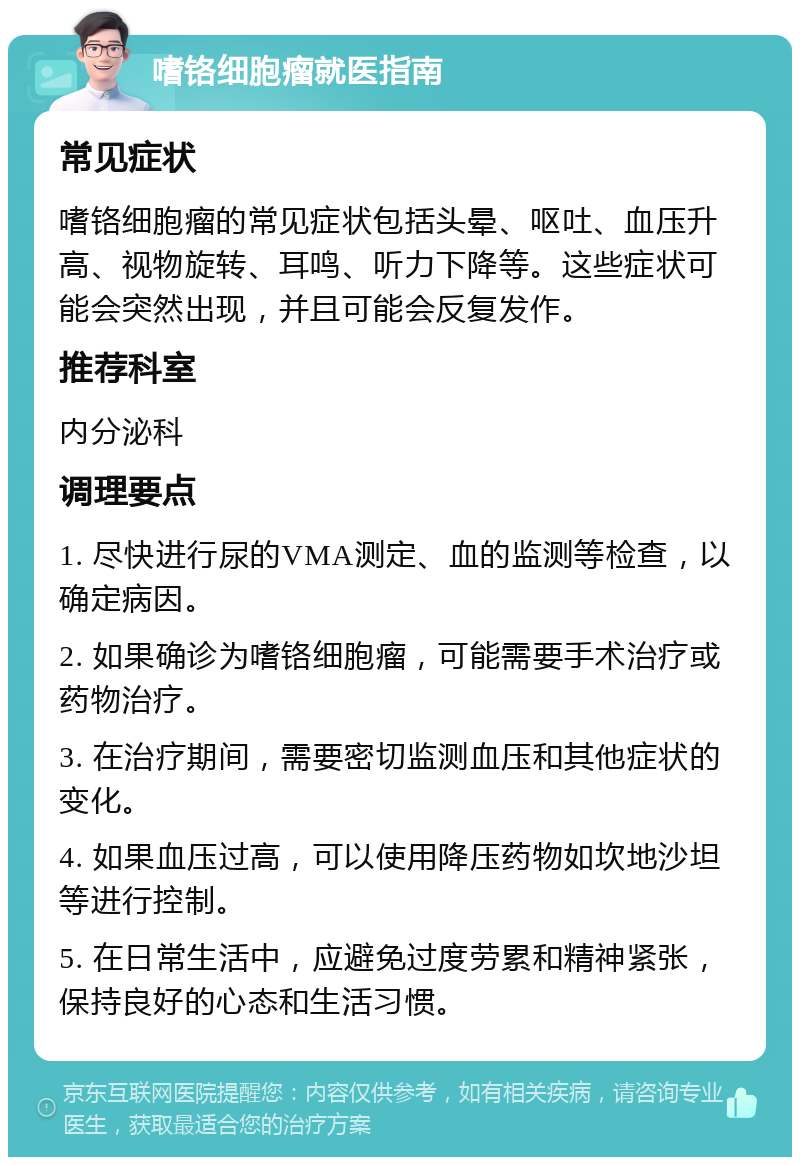 嗜铬细胞瘤就医指南 常见症状 嗜铬细胞瘤的常见症状包括头晕、呕吐、血压升高、视物旋转、耳鸣、听力下降等。这些症状可能会突然出现，并且可能会反复发作。 推荐科室 内分泌科 调理要点 1. 尽快进行尿的VMA测定、血的监测等检查，以确定病因。 2. 如果确诊为嗜铬细胞瘤，可能需要手术治疗或药物治疗。 3. 在治疗期间，需要密切监测血压和其他症状的变化。 4. 如果血压过高，可以使用降压药物如坎地沙坦等进行控制。 5. 在日常生活中，应避免过度劳累和精神紧张，保持良好的心态和生活习惯。