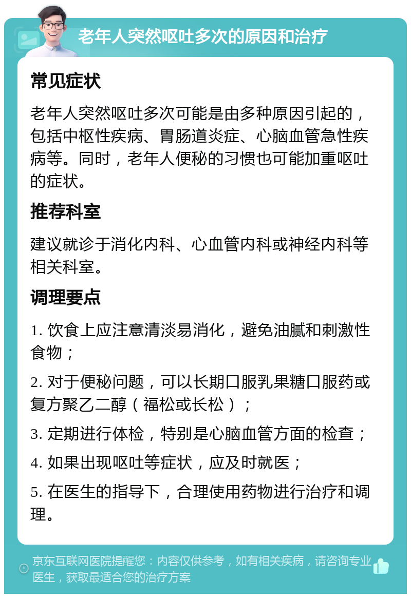 老年人突然呕吐多次的原因和治疗 常见症状 老年人突然呕吐多次可能是由多种原因引起的，包括中枢性疾病、胃肠道炎症、心脑血管急性疾病等。同时，老年人便秘的习惯也可能加重呕吐的症状。 推荐科室 建议就诊于消化内科、心血管内科或神经内科等相关科室。 调理要点 1. 饮食上应注意清淡易消化，避免油腻和刺激性食物； 2. 对于便秘问题，可以长期口服乳果糖口服药或复方聚乙二醇（福松或长松）； 3. 定期进行体检，特别是心脑血管方面的检查； 4. 如果出现呕吐等症状，应及时就医； 5. 在医生的指导下，合理使用药物进行治疗和调理。