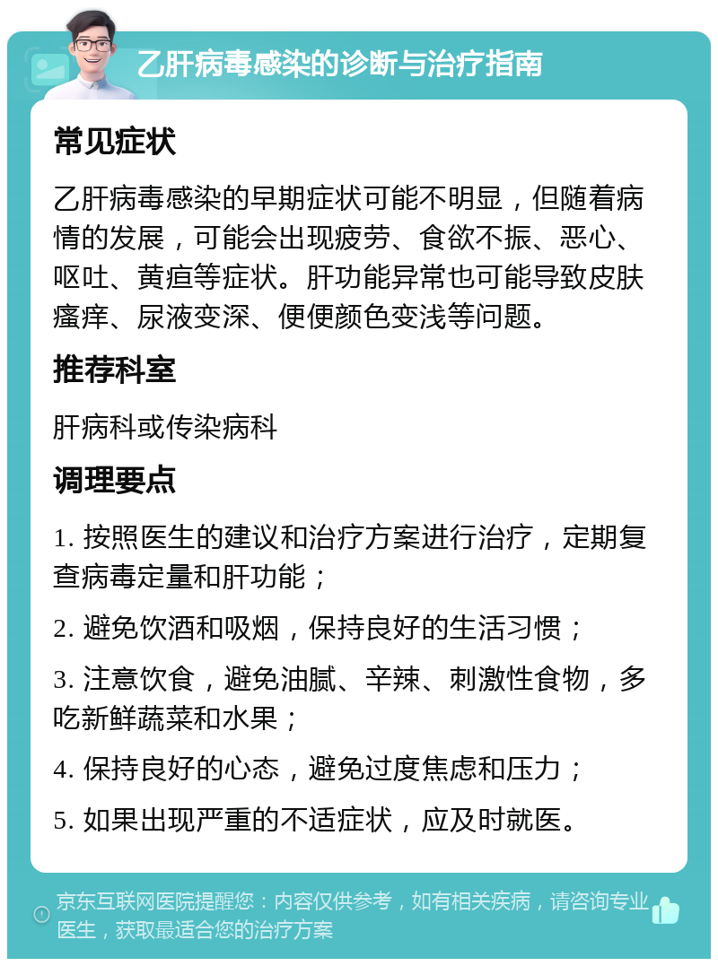 乙肝病毒感染的诊断与治疗指南 常见症状 乙肝病毒感染的早期症状可能不明显，但随着病情的发展，可能会出现疲劳、食欲不振、恶心、呕吐、黄疸等症状。肝功能异常也可能导致皮肤瘙痒、尿液变深、便便颜色变浅等问题。 推荐科室 肝病科或传染病科 调理要点 1. 按照医生的建议和治疗方案进行治疗，定期复查病毒定量和肝功能； 2. 避免饮酒和吸烟，保持良好的生活习惯； 3. 注意饮食，避免油腻、辛辣、刺激性食物，多吃新鲜蔬菜和水果； 4. 保持良好的心态，避免过度焦虑和压力； 5. 如果出现严重的不适症状，应及时就医。