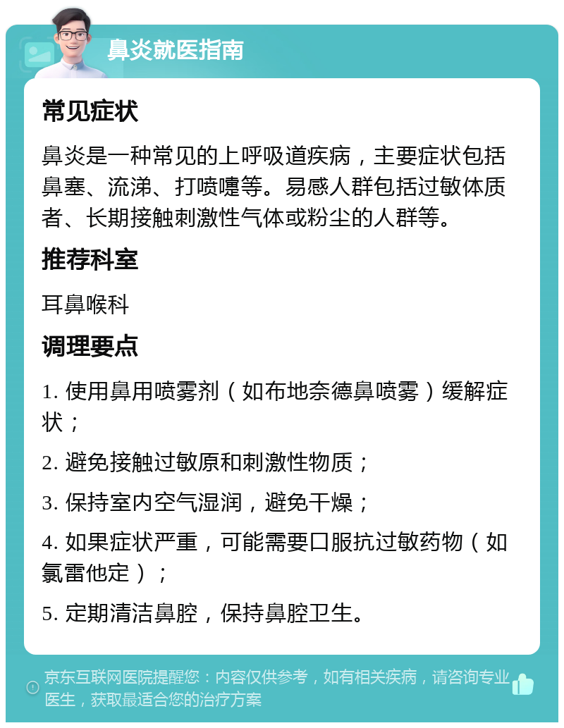 鼻炎就医指南 常见症状 鼻炎是一种常见的上呼吸道疾病，主要症状包括鼻塞、流涕、打喷嚏等。易感人群包括过敏体质者、长期接触刺激性气体或粉尘的人群等。 推荐科室 耳鼻喉科 调理要点 1. 使用鼻用喷雾剂（如布地奈德鼻喷雾）缓解症状； 2. 避免接触过敏原和刺激性物质； 3. 保持室内空气湿润，避免干燥； 4. 如果症状严重，可能需要口服抗过敏药物（如氯雷他定）； 5. 定期清洁鼻腔，保持鼻腔卫生。