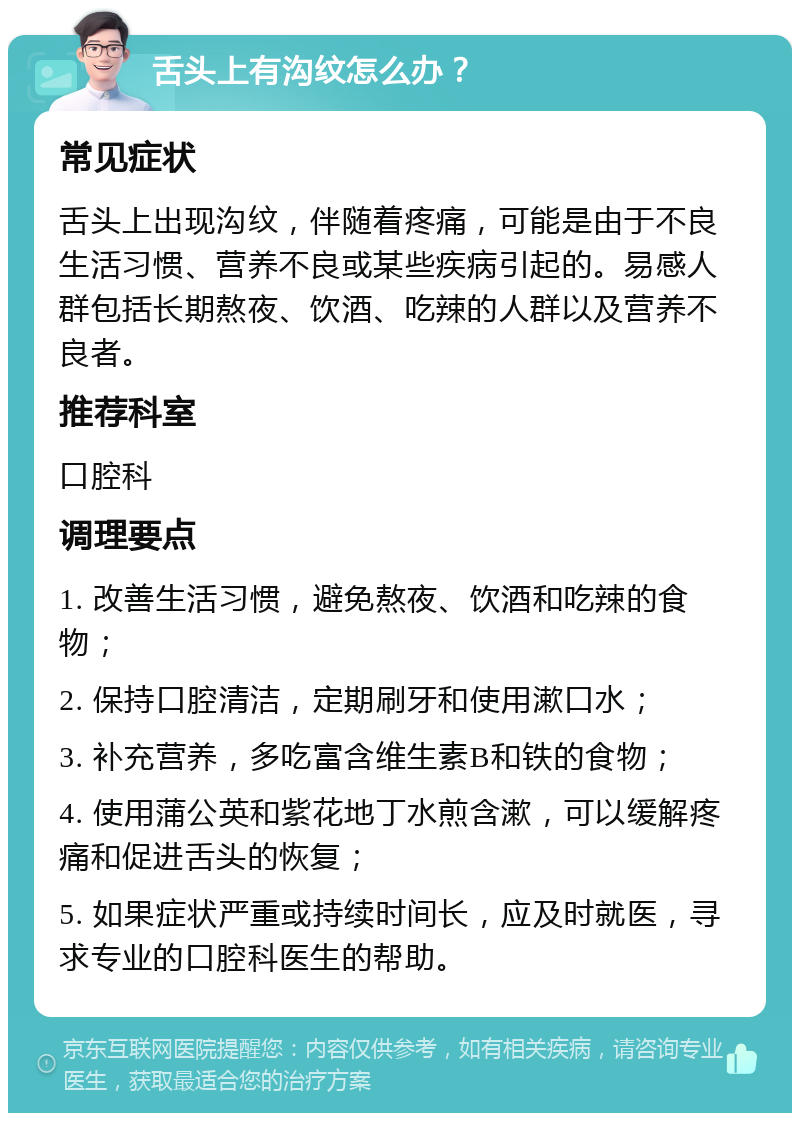 舌头上有沟纹怎么办？ 常见症状 舌头上出现沟纹，伴随着疼痛，可能是由于不良生活习惯、营养不良或某些疾病引起的。易感人群包括长期熬夜、饮酒、吃辣的人群以及营养不良者。 推荐科室 口腔科 调理要点 1. 改善生活习惯，避免熬夜、饮酒和吃辣的食物； 2. 保持口腔清洁，定期刷牙和使用漱口水； 3. 补充营养，多吃富含维生素B和铁的食物； 4. 使用蒲公英和紫花地丁水煎含漱，可以缓解疼痛和促进舌头的恢复； 5. 如果症状严重或持续时间长，应及时就医，寻求专业的口腔科医生的帮助。