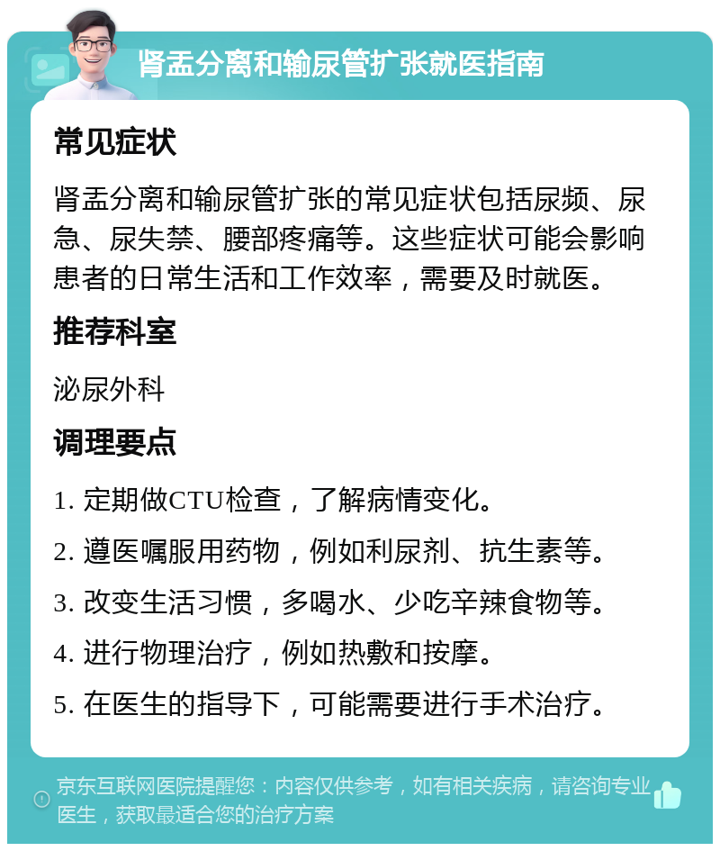 肾盂分离和输尿管扩张就医指南 常见症状 肾盂分离和输尿管扩张的常见症状包括尿频、尿急、尿失禁、腰部疼痛等。这些症状可能会影响患者的日常生活和工作效率，需要及时就医。 推荐科室 泌尿外科 调理要点 1. 定期做CTU检查，了解病情变化。 2. 遵医嘱服用药物，例如利尿剂、抗生素等。 3. 改变生活习惯，多喝水、少吃辛辣食物等。 4. 进行物理治疗，例如热敷和按摩。 5. 在医生的指导下，可能需要进行手术治疗。