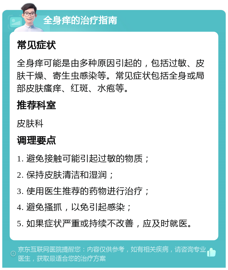 全身痒的治疗指南 常见症状 全身痒可能是由多种原因引起的，包括过敏、皮肤干燥、寄生虫感染等。常见症状包括全身或局部皮肤瘙痒、红斑、水疱等。 推荐科室 皮肤科 调理要点 1. 避免接触可能引起过敏的物质； 2. 保持皮肤清洁和湿润； 3. 使用医生推荐的药物进行治疗； 4. 避免搔抓，以免引起感染； 5. 如果症状严重或持续不改善，应及时就医。