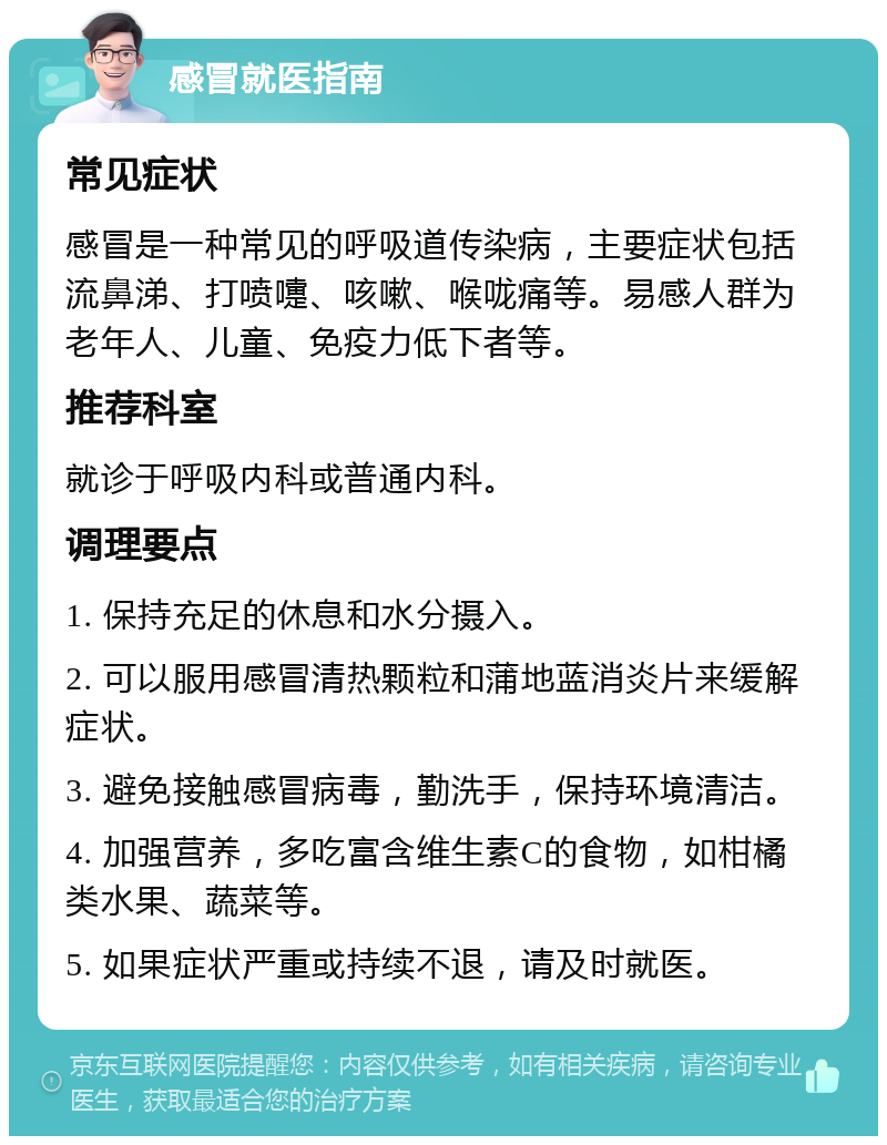 感冒就医指南 常见症状 感冒是一种常见的呼吸道传染病，主要症状包括流鼻涕、打喷嚏、咳嗽、喉咙痛等。易感人群为老年人、儿童、免疫力低下者等。 推荐科室 就诊于呼吸内科或普通内科。 调理要点 1. 保持充足的休息和水分摄入。 2. 可以服用感冒清热颗粒和蒲地蓝消炎片来缓解症状。 3. 避免接触感冒病毒，勤洗手，保持环境清洁。 4. 加强营养，多吃富含维生素C的食物，如柑橘类水果、蔬菜等。 5. 如果症状严重或持续不退，请及时就医。