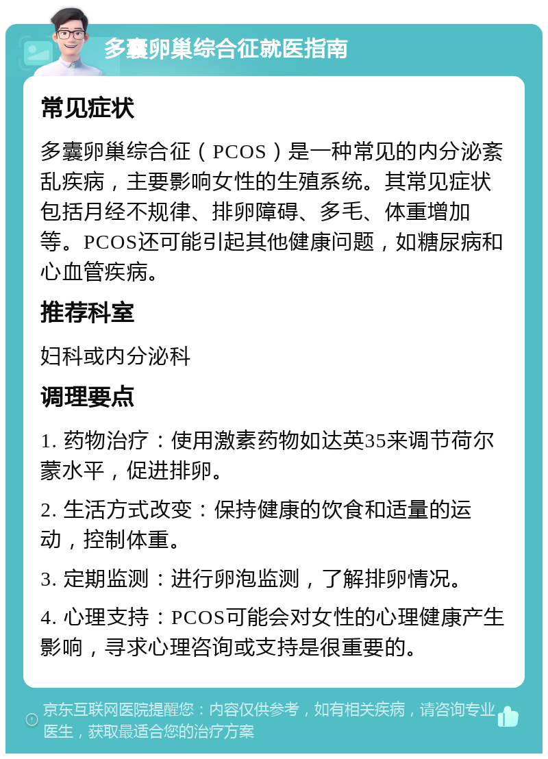 多囊卵巢综合征就医指南 常见症状 多囊卵巢综合征（PCOS）是一种常见的内分泌紊乱疾病，主要影响女性的生殖系统。其常见症状包括月经不规律、排卵障碍、多毛、体重增加等。PCOS还可能引起其他健康问题，如糖尿病和心血管疾病。 推荐科室 妇科或内分泌科 调理要点 1. 药物治疗：使用激素药物如达英35来调节荷尔蒙水平，促进排卵。 2. 生活方式改变：保持健康的饮食和适量的运动，控制体重。 3. 定期监测：进行卵泡监测，了解排卵情况。 4. 心理支持：PCOS可能会对女性的心理健康产生影响，寻求心理咨询或支持是很重要的。