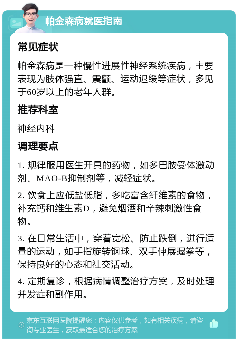 帕金森病就医指南 常见症状 帕金森病是一种慢性进展性神经系统疾病，主要表现为肢体强直、震颤、运动迟缓等症状，多见于60岁以上的老年人群。 推荐科室 神经内科 调理要点 1. 规律服用医生开具的药物，如多巴胺受体激动剂、MAO-B抑制剂等，减轻症状。 2. 饮食上应低盐低脂，多吃富含纤维素的食物，补充钙和维生素D，避免烟酒和辛辣刺激性食物。 3. 在日常生活中，穿着宽松、防止跌倒，进行适量的运动，如手指旋转钢球、双手伸展握拳等，保持良好的心态和社交活动。 4. 定期复诊，根据病情调整治疗方案，及时处理并发症和副作用。