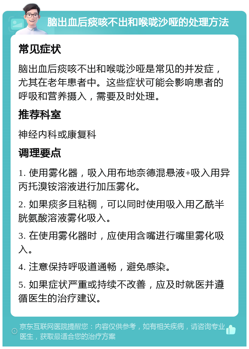 脑出血后痰咳不出和喉咙沙哑的处理方法 常见症状 脑出血后痰咳不出和喉咙沙哑是常见的并发症，尤其在老年患者中。这些症状可能会影响患者的呼吸和营养摄入，需要及时处理。 推荐科室 神经内科或康复科 调理要点 1. 使用雾化器，吸入用布地奈德混悬液+吸入用异丙托溴铵溶液进行加压雾化。 2. 如果痰多且粘稠，可以同时使用吸入用乙酰半胱氨酸溶液雾化吸入。 3. 在使用雾化器时，应使用含嘴进行嘴里雾化吸入。 4. 注意保持呼吸道通畅，避免感染。 5. 如果症状严重或持续不改善，应及时就医并遵循医生的治疗建议。