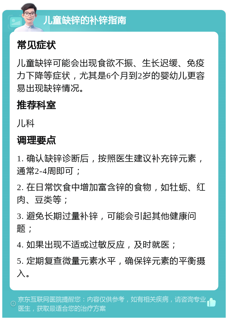 儿童缺锌的补锌指南 常见症状 儿童缺锌可能会出现食欲不振、生长迟缓、免疫力下降等症状，尤其是6个月到2岁的婴幼儿更容易出现缺锌情况。 推荐科室 儿科 调理要点 1. 确认缺锌诊断后，按照医生建议补充锌元素，通常2-4周即可； 2. 在日常饮食中增加富含锌的食物，如牡蛎、红肉、豆类等； 3. 避免长期过量补锌，可能会引起其他健康问题； 4. 如果出现不适或过敏反应，及时就医； 5. 定期复查微量元素水平，确保锌元素的平衡摄入。