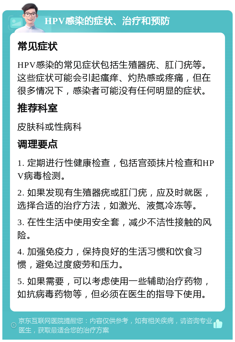 HPV感染的症状、治疗和预防 常见症状 HPV感染的常见症状包括生殖器疣、肛门疣等。这些症状可能会引起瘙痒、灼热感或疼痛，但在很多情况下，感染者可能没有任何明显的症状。 推荐科室 皮肤科或性病科 调理要点 1. 定期进行性健康检查，包括宫颈抹片检查和HPV病毒检测。 2. 如果发现有生殖器疣或肛门疣，应及时就医，选择合适的治疗方法，如激光、液氮冷冻等。 3. 在性生活中使用安全套，减少不洁性接触的风险。 4. 加强免疫力，保持良好的生活习惯和饮食习惯，避免过度疲劳和压力。 5. 如果需要，可以考虑使用一些辅助治疗药物，如抗病毒药物等，但必须在医生的指导下使用。