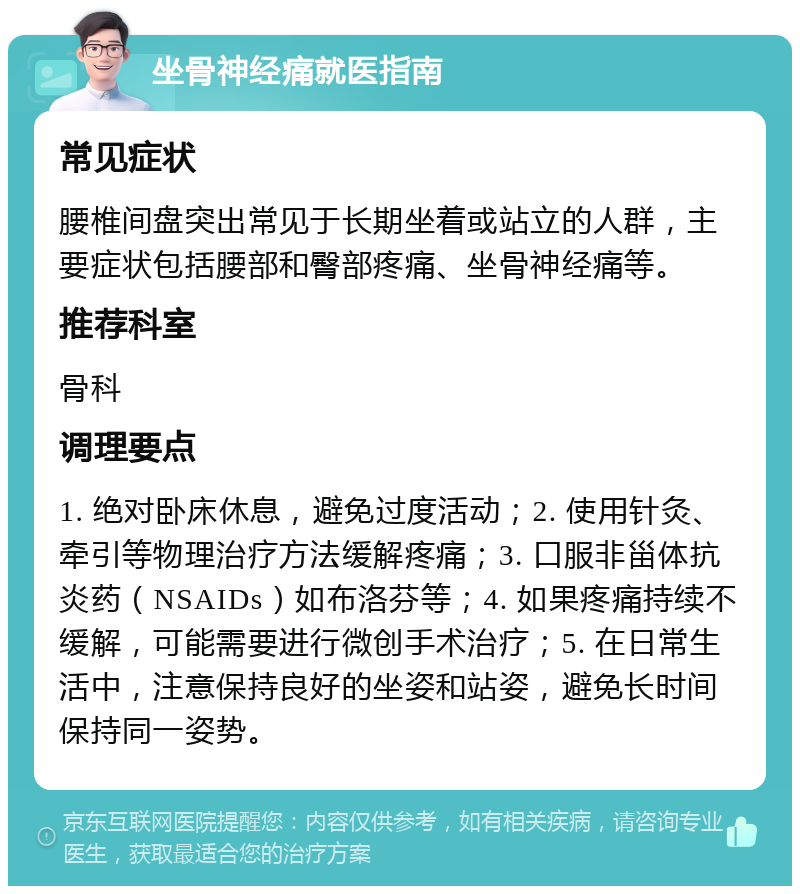 坐骨神经痛就医指南 常见症状 腰椎间盘突出常见于长期坐着或站立的人群，主要症状包括腰部和臀部疼痛、坐骨神经痛等。 推荐科室 骨科 调理要点 1. 绝对卧床休息，避免过度活动；2. 使用针灸、牵引等物理治疗方法缓解疼痛；3. 口服非甾体抗炎药（NSAIDs）如布洛芬等；4. 如果疼痛持续不缓解，可能需要进行微创手术治疗；5. 在日常生活中，注意保持良好的坐姿和站姿，避免长时间保持同一姿势。