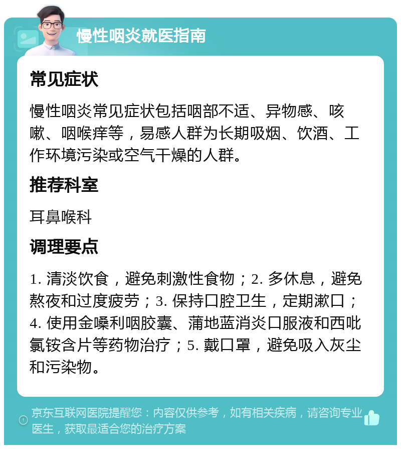 慢性咽炎就医指南 常见症状 慢性咽炎常见症状包括咽部不适、异物感、咳嗽、咽喉痒等，易感人群为长期吸烟、饮酒、工作环境污染或空气干燥的人群。 推荐科室 耳鼻喉科 调理要点 1. 清淡饮食，避免刺激性食物；2. 多休息，避免熬夜和过度疲劳；3. 保持口腔卫生，定期漱口；4. 使用金嗓利咽胶囊、蒲地蓝消炎口服液和西吡氯铵含片等药物治疗；5. 戴口罩，避免吸入灰尘和污染物。