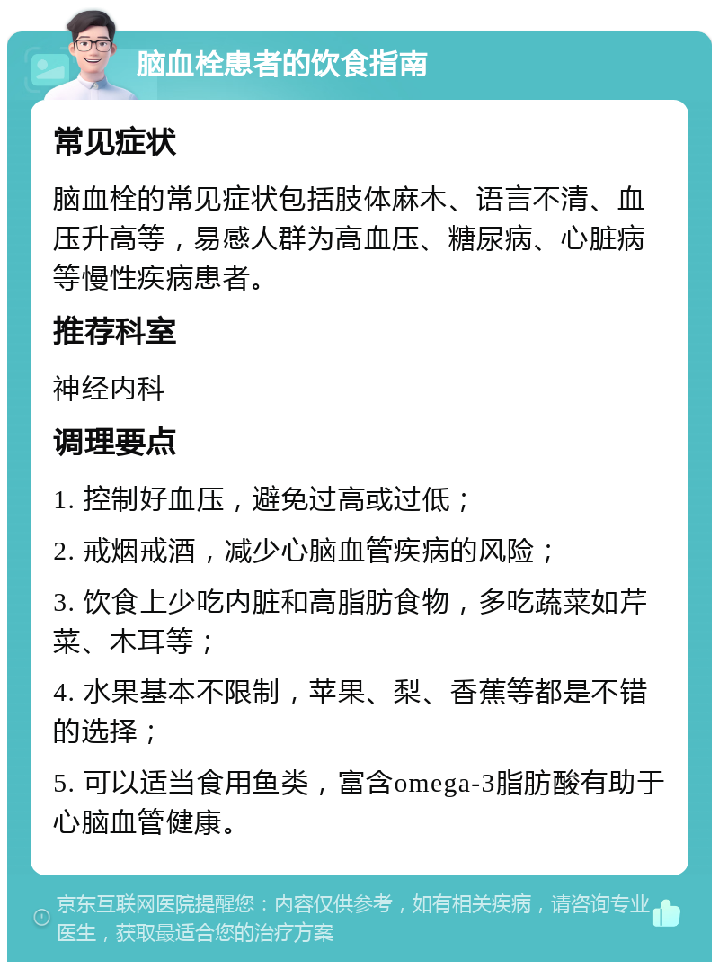 脑血栓患者的饮食指南 常见症状 脑血栓的常见症状包括肢体麻木、语言不清、血压升高等，易感人群为高血压、糖尿病、心脏病等慢性疾病患者。 推荐科室 神经内科 调理要点 1. 控制好血压，避免过高或过低； 2. 戒烟戒酒，减少心脑血管疾病的风险； 3. 饮食上少吃内脏和高脂肪食物，多吃蔬菜如芹菜、木耳等； 4. 水果基本不限制，苹果、梨、香蕉等都是不错的选择； 5. 可以适当食用鱼类，富含omega-3脂肪酸有助于心脑血管健康。