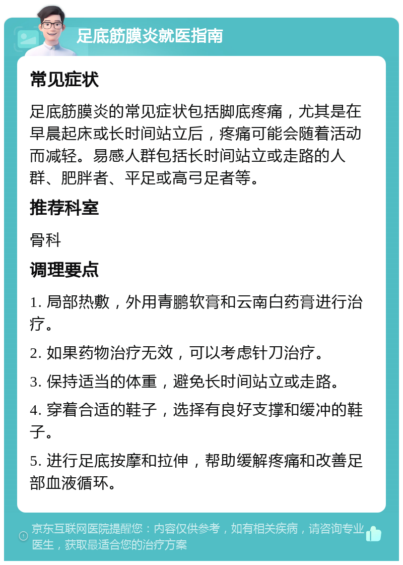 足底筋膜炎就医指南 常见症状 足底筋膜炎的常见症状包括脚底疼痛，尤其是在早晨起床或长时间站立后，疼痛可能会随着活动而减轻。易感人群包括长时间站立或走路的人群、肥胖者、平足或高弓足者等。 推荐科室 骨科 调理要点 1. 局部热敷，外用青鹏软膏和云南白药膏进行治疗。 2. 如果药物治疗无效，可以考虑针刀治疗。 3. 保持适当的体重，避免长时间站立或走路。 4. 穿着合适的鞋子，选择有良好支撑和缓冲的鞋子。 5. 进行足底按摩和拉伸，帮助缓解疼痛和改善足部血液循环。