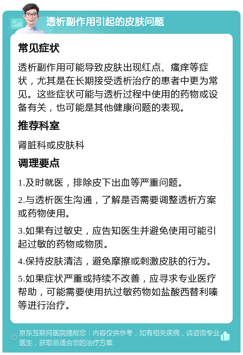 透析副作用引起的皮肤问题 常见症状 透析副作用可能导致皮肤出现红点、瘙痒等症状，尤其是在长期接受透析治疗的患者中更为常见。这些症状可能与透析过程中使用的药物或设备有关，也可能是其他健康问题的表现。 推荐科室 肾脏科或皮肤科 调理要点 1.及时就医，排除皮下出血等严重问题。 2.与透析医生沟通，了解是否需要调整透析方案或药物使用。 3.如果有过敏史，应告知医生并避免使用可能引起过敏的药物或物质。 4.保持皮肤清洁，避免摩擦或刺激皮肤的行为。 5.如果症状严重或持续不改善，应寻求专业医疗帮助，可能需要使用抗过敏药物如盐酸西替利嗪等进行治疗。