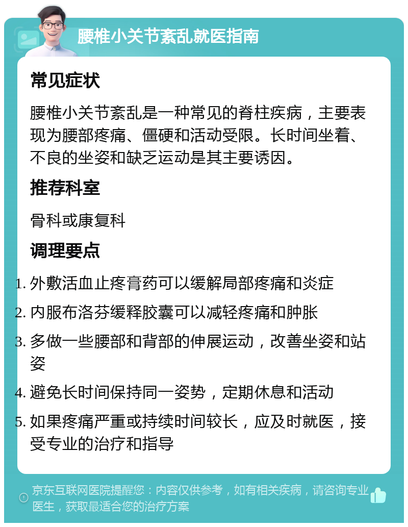 腰椎小关节紊乱就医指南 常见症状 腰椎小关节紊乱是一种常见的脊柱疾病，主要表现为腰部疼痛、僵硬和活动受限。长时间坐着、不良的坐姿和缺乏运动是其主要诱因。 推荐科室 骨科或康复科 调理要点 外敷活血止疼膏药可以缓解局部疼痛和炎症 内服布洛芬缓释胶囊可以减轻疼痛和肿胀 多做一些腰部和背部的伸展运动，改善坐姿和站姿 避免长时间保持同一姿势，定期休息和活动 如果疼痛严重或持续时间较长，应及时就医，接受专业的治疗和指导