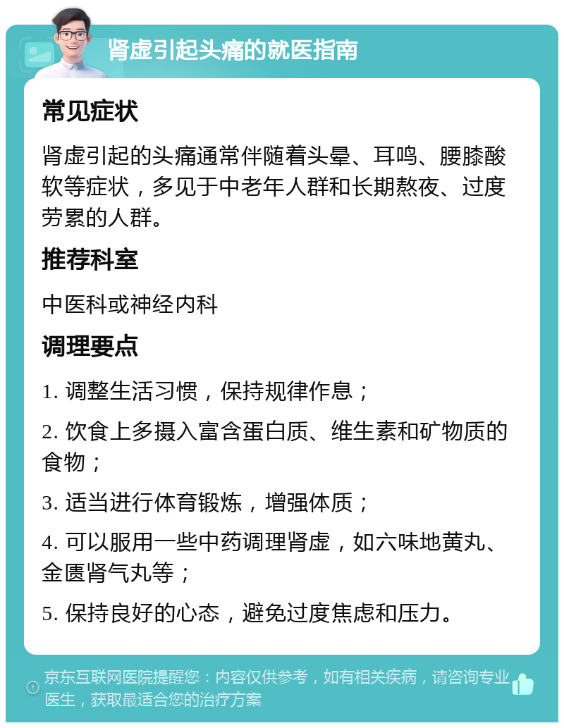 肾虚引起头痛的就医指南 常见症状 肾虚引起的头痛通常伴随着头晕、耳鸣、腰膝酸软等症状，多见于中老年人群和长期熬夜、过度劳累的人群。 推荐科室 中医科或神经内科 调理要点 1. 调整生活习惯，保持规律作息； 2. 饮食上多摄入富含蛋白质、维生素和矿物质的食物； 3. 适当进行体育锻炼，增强体质； 4. 可以服用一些中药调理肾虚，如六味地黄丸、金匮肾气丸等； 5. 保持良好的心态，避免过度焦虑和压力。