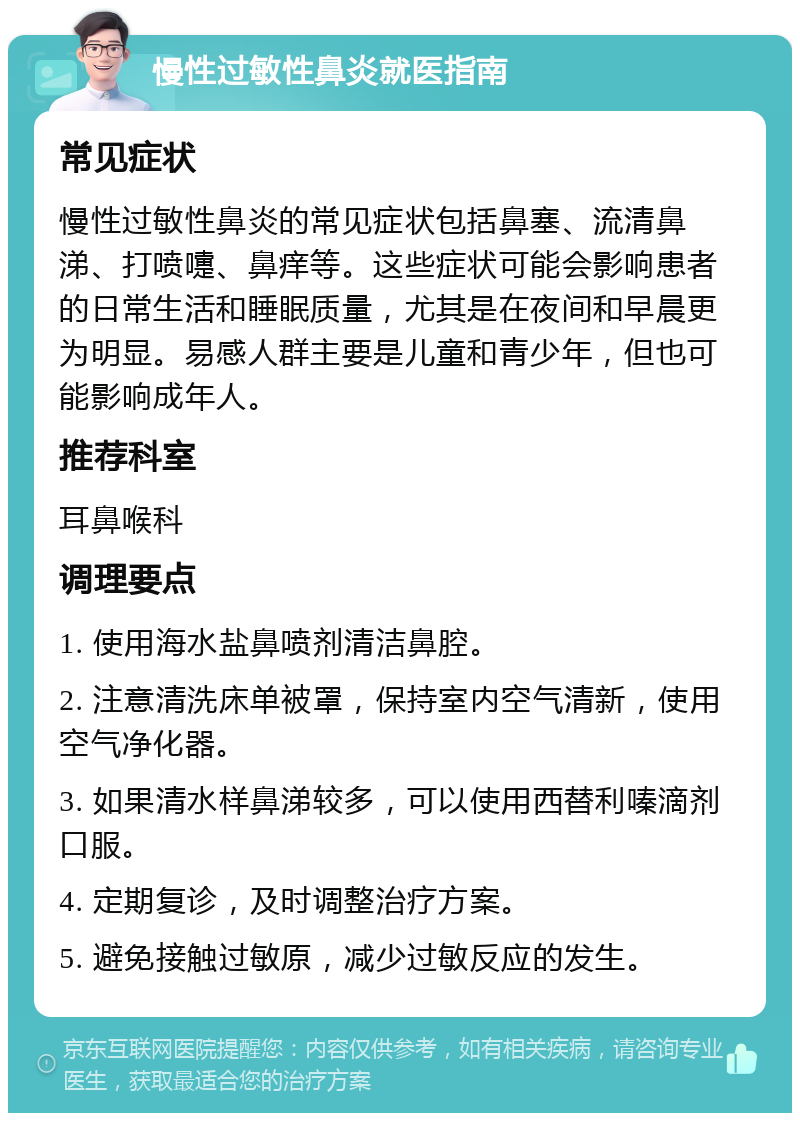 慢性过敏性鼻炎就医指南 常见症状 慢性过敏性鼻炎的常见症状包括鼻塞、流清鼻涕、打喷嚏、鼻痒等。这些症状可能会影响患者的日常生活和睡眠质量，尤其是在夜间和早晨更为明显。易感人群主要是儿童和青少年，但也可能影响成年人。 推荐科室 耳鼻喉科 调理要点 1. 使用海水盐鼻喷剂清洁鼻腔。 2. 注意清洗床单被罩，保持室内空气清新，使用空气净化器。 3. 如果清水样鼻涕较多，可以使用西替利嗪滴剂口服。 4. 定期复诊，及时调整治疗方案。 5. 避免接触过敏原，减少过敏反应的发生。