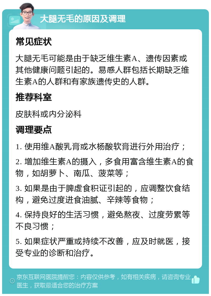 大腿无毛的原因及调理 常见症状 大腿无毛可能是由于缺乏维生素A、遗传因素或其他健康问题引起的。易感人群包括长期缺乏维生素A的人群和有家族遗传史的人群。 推荐科室 皮肤科或内分泌科 调理要点 1. 使用维A酸乳膏或水杨酸软膏进行外用治疗； 2. 增加维生素A的摄入，多食用富含维生素A的食物，如胡萝卜、南瓜、菠菜等； 3. 如果是由于脾虚食积证引起的，应调整饮食结构，避免过度进食油腻、辛辣等食物； 4. 保持良好的生活习惯，避免熬夜、过度劳累等不良习惯； 5. 如果症状严重或持续不改善，应及时就医，接受专业的诊断和治疗。