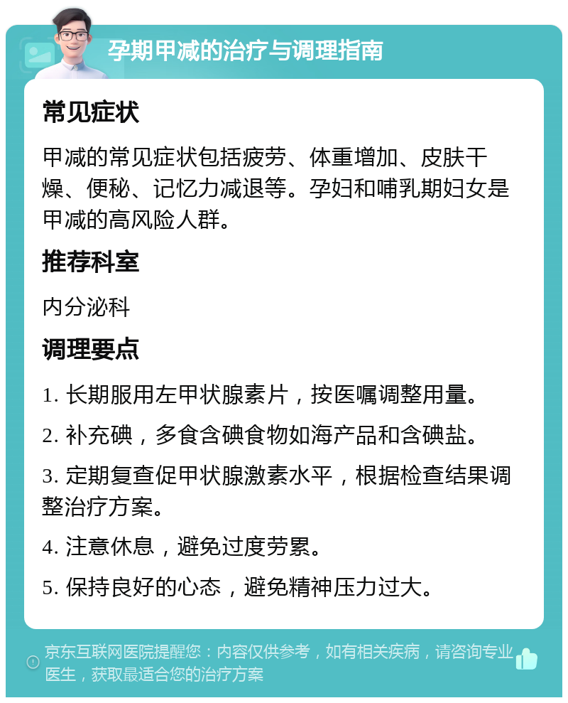 孕期甲减的治疗与调理指南 常见症状 甲减的常见症状包括疲劳、体重增加、皮肤干燥、便秘、记忆力减退等。孕妇和哺乳期妇女是甲减的高风险人群。 推荐科室 内分泌科 调理要点 1. 长期服用左甲状腺素片，按医嘱调整用量。 2. 补充碘，多食含碘食物如海产品和含碘盐。 3. 定期复查促甲状腺激素水平，根据检查结果调整治疗方案。 4. 注意休息，避免过度劳累。 5. 保持良好的心态，避免精神压力过大。