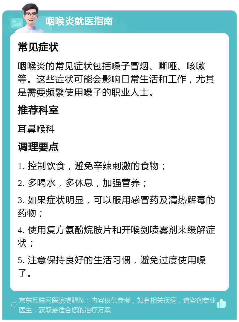 咽喉炎就医指南 常见症状 咽喉炎的常见症状包括嗓子冒烟、嘶哑、咳嗽等。这些症状可能会影响日常生活和工作，尤其是需要频繁使用嗓子的职业人士。 推荐科室 耳鼻喉科 调理要点 1. 控制饮食，避免辛辣刺激的食物； 2. 多喝水，多休息，加强营养； 3. 如果症状明显，可以服用感冒药及清热解毒的药物； 4. 使用复方氨酚烷胺片和开喉剑喷雾剂来缓解症状； 5. 注意保持良好的生活习惯，避免过度使用嗓子。