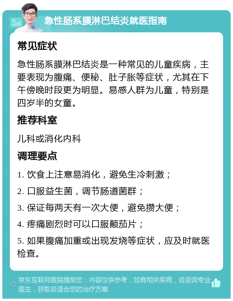 急性肠系膜淋巴结炎就医指南 常见症状 急性肠系膜淋巴结炎是一种常见的儿童疾病，主要表现为腹痛、便秘、肚子胀等症状，尤其在下午傍晚时段更为明显。易感人群为儿童，特别是四岁半的女童。 推荐科室 儿科或消化内科 调理要点 1. 饮食上注意易消化，避免生冷刺激； 2. 口服益生菌，调节肠道菌群； 3. 保证每两天有一次大便，避免攒大便； 4. 疼痛剧烈时可以口服颠茄片； 5. 如果腹痛加重或出现发烧等症状，应及时就医检查。