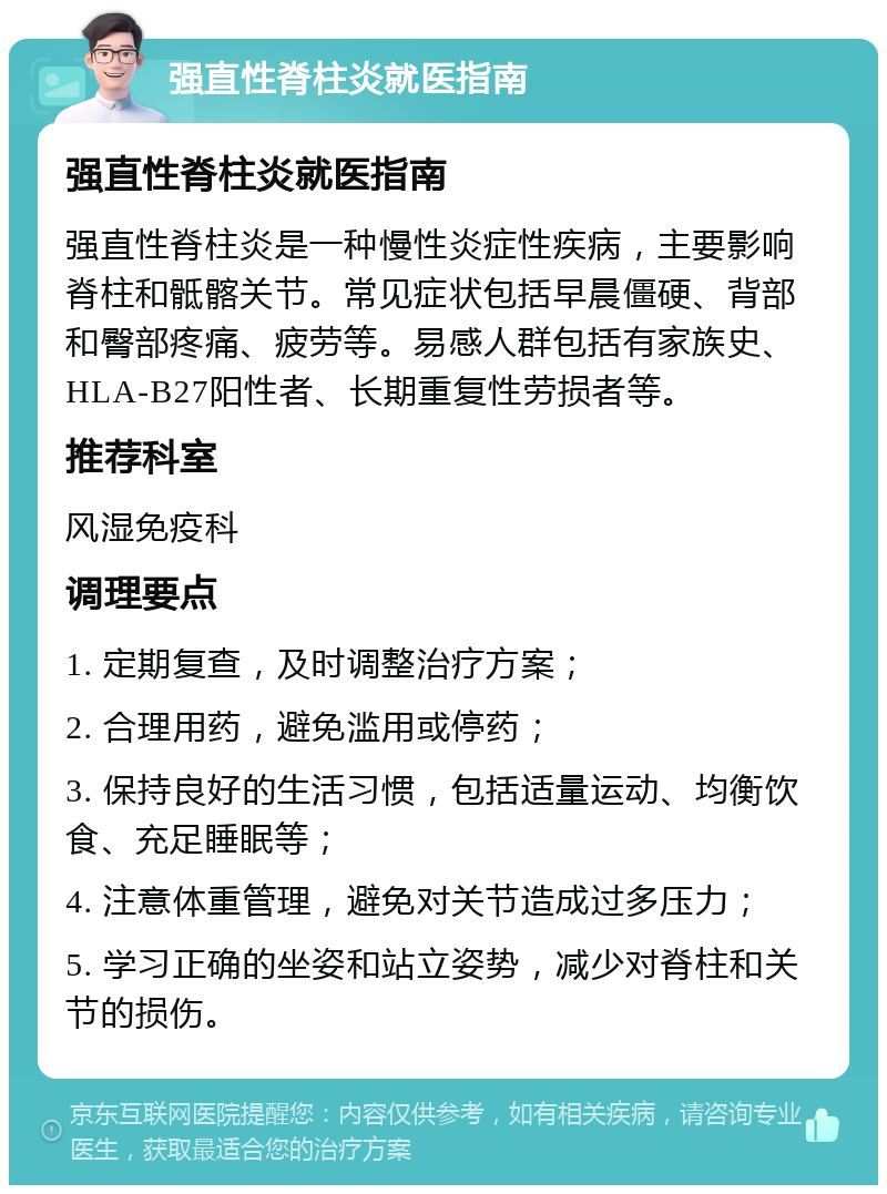 强直性脊柱炎就医指南 强直性脊柱炎就医指南 强直性脊柱炎是一种慢性炎症性疾病，主要影响脊柱和骶髂关节。常见症状包括早晨僵硬、背部和臀部疼痛、疲劳等。易感人群包括有家族史、HLA-B27阳性者、长期重复性劳损者等。 推荐科室 风湿免疫科 调理要点 1. 定期复查，及时调整治疗方案； 2. 合理用药，避免滥用或停药； 3. 保持良好的生活习惯，包括适量运动、均衡饮食、充足睡眠等； 4. 注意体重管理，避免对关节造成过多压力； 5. 学习正确的坐姿和站立姿势，减少对脊柱和关节的损伤。