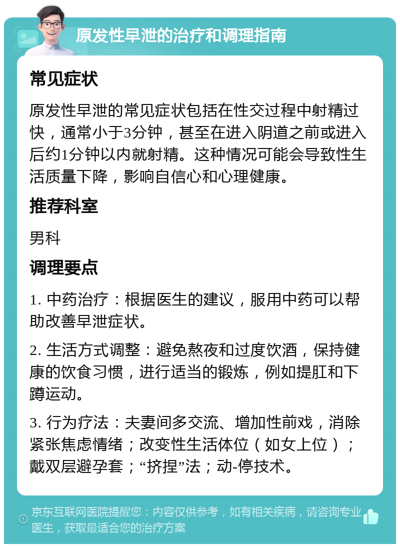 原发性早泄的治疗和调理指南 常见症状 原发性早泄的常见症状包括在性交过程中射精过快，通常小于3分钟，甚至在进入阴道之前或进入后约1分钟以内就射精。这种情况可能会导致性生活质量下降，影响自信心和心理健康。 推荐科室 男科 调理要点 1. 中药治疗：根据医生的建议，服用中药可以帮助改善早泄症状。 2. 生活方式调整：避免熬夜和过度饮酒，保持健康的饮食习惯，进行适当的锻炼，例如提肛和下蹲运动。 3. 行为疗法：夫妻间多交流、增加性前戏，消除紧张焦虑情绪；改变性生活体位（如女上位）；戴双层避孕套；“挤捏”法；动-停技术。