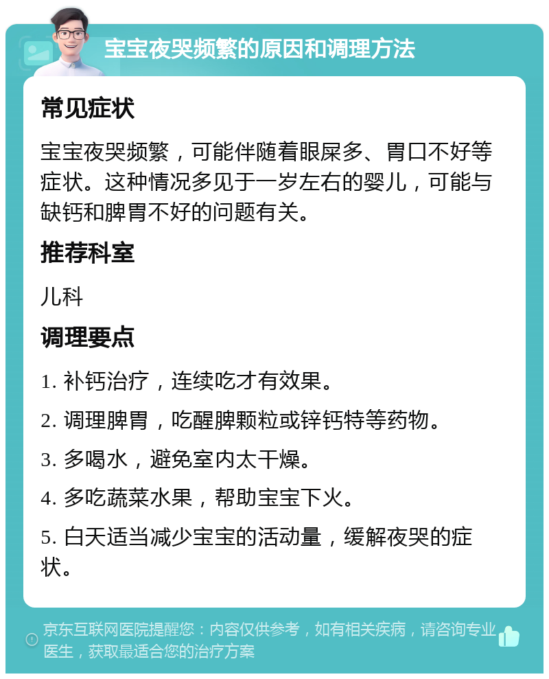 宝宝夜哭频繁的原因和调理方法 常见症状 宝宝夜哭频繁，可能伴随着眼屎多、胃口不好等症状。这种情况多见于一岁左右的婴儿，可能与缺钙和脾胃不好的问题有关。 推荐科室 儿科 调理要点 1. 补钙治疗，连续吃才有效果。 2. 调理脾胃，吃醒脾颗粒或锌钙特等药物。 3. 多喝水，避免室内太干燥。 4. 多吃蔬菜水果，帮助宝宝下火。 5. 白天适当减少宝宝的活动量，缓解夜哭的症状。