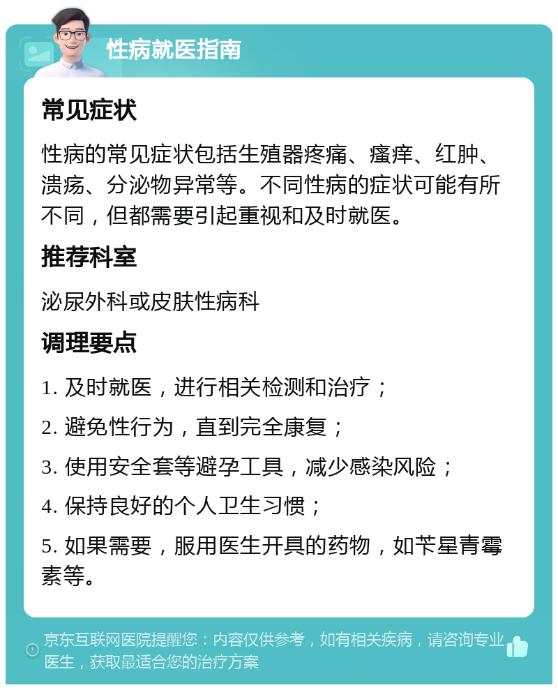 性病就医指南 常见症状 性病的常见症状包括生殖器疼痛、瘙痒、红肿、溃疡、分泌物异常等。不同性病的症状可能有所不同，但都需要引起重视和及时就医。 推荐科室 泌尿外科或皮肤性病科 调理要点 1. 及时就医，进行相关检测和治疗； 2. 避免性行为，直到完全康复； 3. 使用安全套等避孕工具，减少感染风险； 4. 保持良好的个人卫生习惯； 5. 如果需要，服用医生开具的药物，如苄星青霉素等。