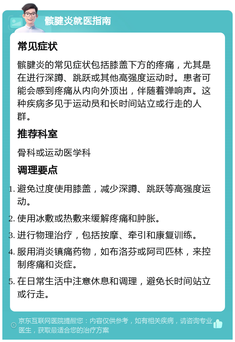 髌腱炎就医指南 常见症状 髌腱炎的常见症状包括膝盖下方的疼痛，尤其是在进行深蹲、跳跃或其他高强度运动时。患者可能会感到疼痛从内向外顶出，伴随着弹响声。这种疾病多见于运动员和长时间站立或行走的人群。 推荐科室 骨科或运动医学科 调理要点 避免过度使用膝盖，减少深蹲、跳跃等高强度运动。 使用冰敷或热敷来缓解疼痛和肿胀。 进行物理治疗，包括按摩、牵引和康复训练。 服用消炎镇痛药物，如布洛芬或阿司匹林，来控制疼痛和炎症。 在日常生活中注意休息和调理，避免长时间站立或行走。