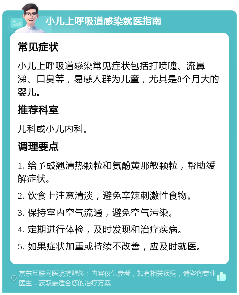 小儿上呼吸道感染就医指南 常见症状 小儿上呼吸道感染常见症状包括打喷嚏、流鼻涕、口臭等，易感人群为儿童，尤其是8个月大的婴儿。 推荐科室 儿科或小儿内科。 调理要点 1. 给予豉翘清热颗粒和氨酚黄那敏颗粒，帮助缓解症状。 2. 饮食上注意清淡，避免辛辣刺激性食物。 3. 保持室内空气流通，避免空气污染。 4. 定期进行体检，及时发现和治疗疾病。 5. 如果症状加重或持续不改善，应及时就医。