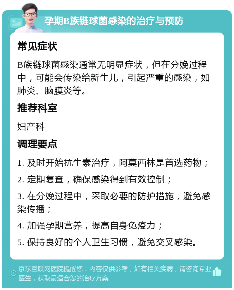 孕期B族链球菌感染的治疗与预防 常见症状 B族链球菌感染通常无明显症状，但在分娩过程中，可能会传染给新生儿，引起严重的感染，如肺炎、脑膜炎等。 推荐科室 妇产科 调理要点 1. 及时开始抗生素治疗，阿莫西林是首选药物； 2. 定期复查，确保感染得到有效控制； 3. 在分娩过程中，采取必要的防护措施，避免感染传播； 4. 加强孕期营养，提高自身免疫力； 5. 保持良好的个人卫生习惯，避免交叉感染。